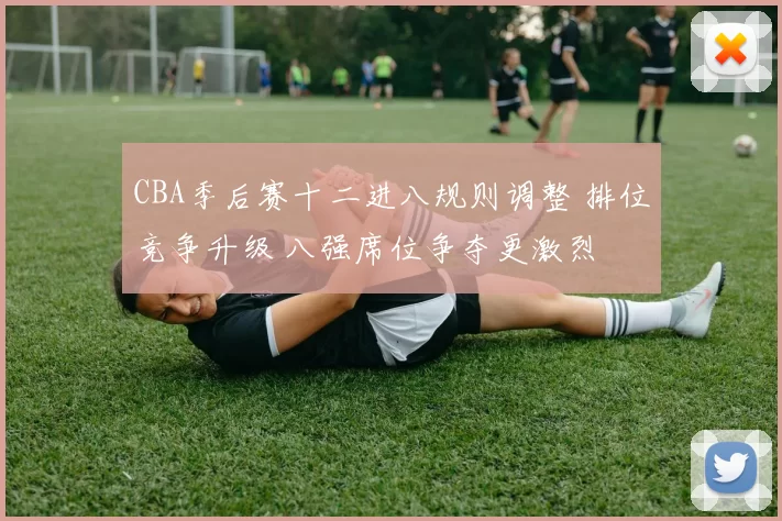 CBA季后赛十二进八规则调整 排位竞争升级 八强席位争夺更激烈