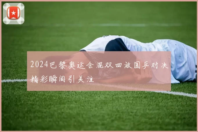 2024巴黎奥运会混双回放国乒对决精彩瞬间引关注