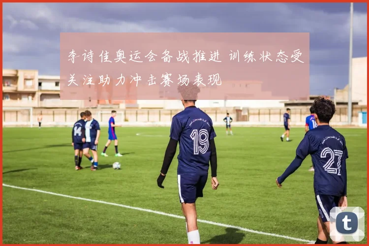 李诗佳奥运会备战推进 训练状态受关注助力冲击赛场表现
