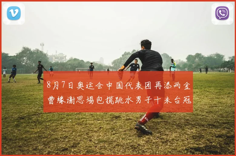 8月7日奥运会中国代表团再添两金曹缘谢思埸包揽跳水男子十米台冠亚军