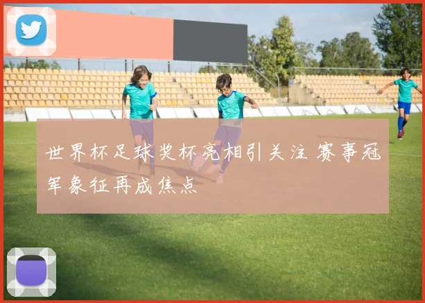世界杯足球奖杯亮相引关注 赛事冠军象征再成焦点