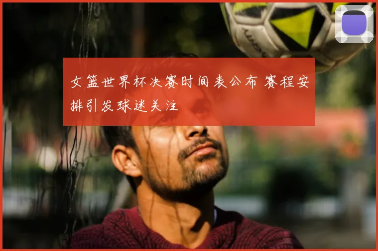 女篮世界杯决赛时间表公布 赛程安排引发球迷关注