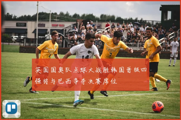 英国国奥队点球大战胜韩国晋级四强将与巴西争夺决赛席位