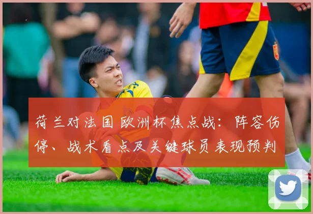 荷兰对法国 欧洲杯焦点战：阵容伤停、战术看点及关键球员表现预判与出线影响